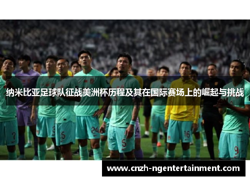 纳米比亚足球队征战美洲杯历程及其在国际赛场上的崛起与挑战 纳米比亚足球队征战美洲杯历程及其在国际赛场上的崛起与挑战