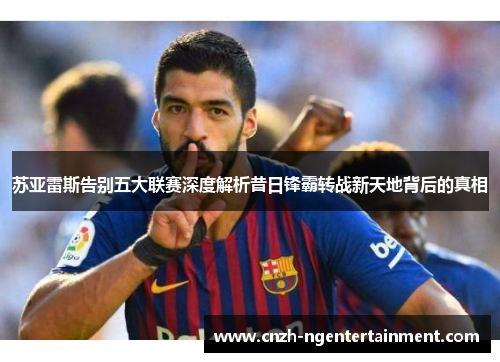 苏亚雷斯告别五大联赛深度解析昔日锋霸转战新天地背后的真相 苏亚雷斯告别五大联赛深度解析昔日锋霸转战新天地背后的真相