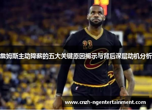 詹姆斯主动降薪的五大关键原因揭示与背后深层动机分析