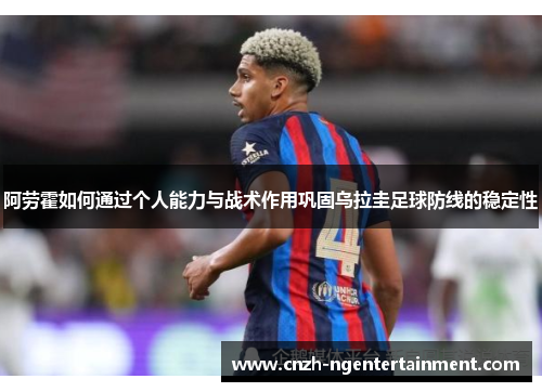 阿劳霍如何通过个人能力与战术作用巩固乌拉圭足球防线的稳定性