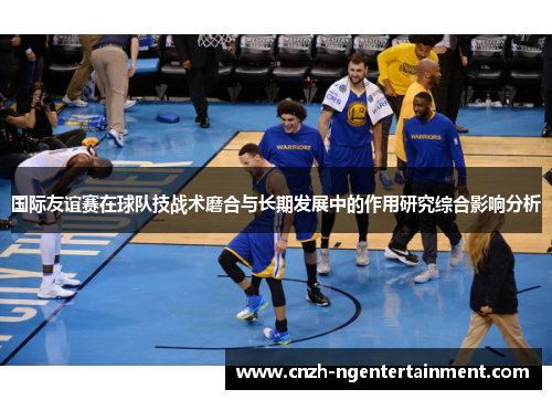 国际友谊赛在球队技战术磨合与长期发展中的作用研究综合影响分析