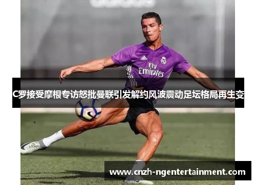 C罗接受摩根专访怒批曼联引发解约风波震动足坛格局再生变