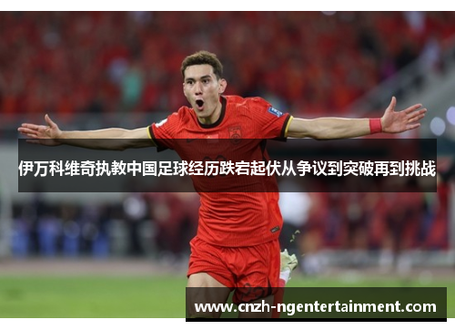 伊万科维奇执教中国足球经历跌宕起伏从争议到突破再到挑战